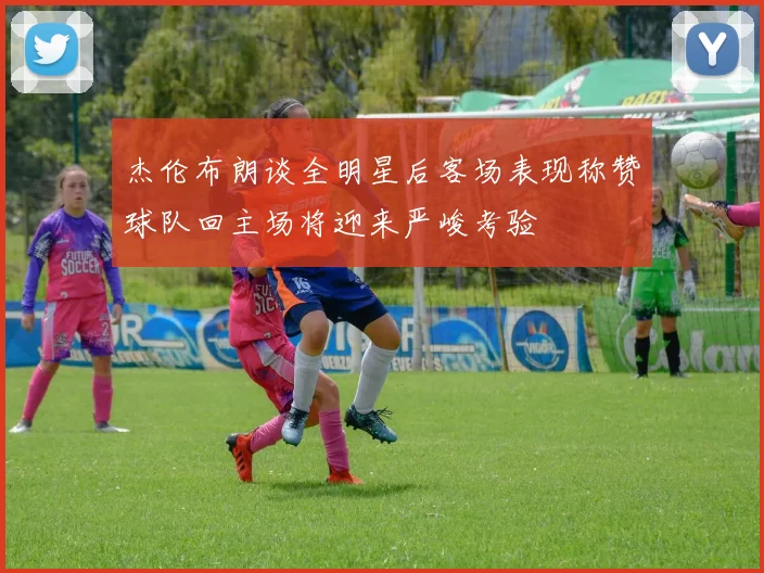 杰伦布朗谈全明星后客场表现称赞球队回主场将迎来严峻考验