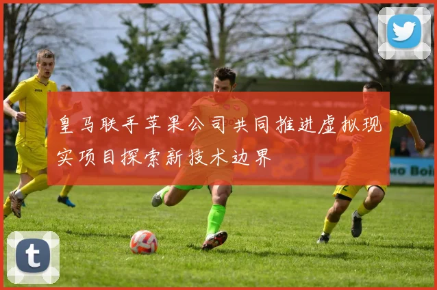 皇马联手苹果公司共同推进虚拟现实项目探索新技术边界