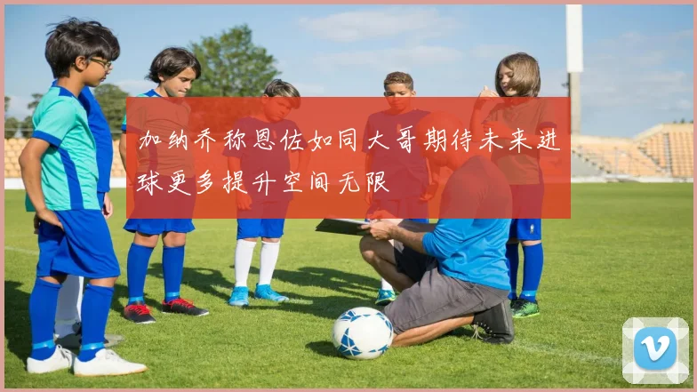 加纳乔称恩佐如同大哥期待未来进球更多提升空间无限