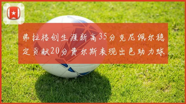 弗拉格创生涯新高35分克尼佩尔稳定贡献20分费尔斯表现出色助力球队