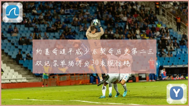 约基奇追平威少东契奇历史第二三双记录单场得分30表现惊艳