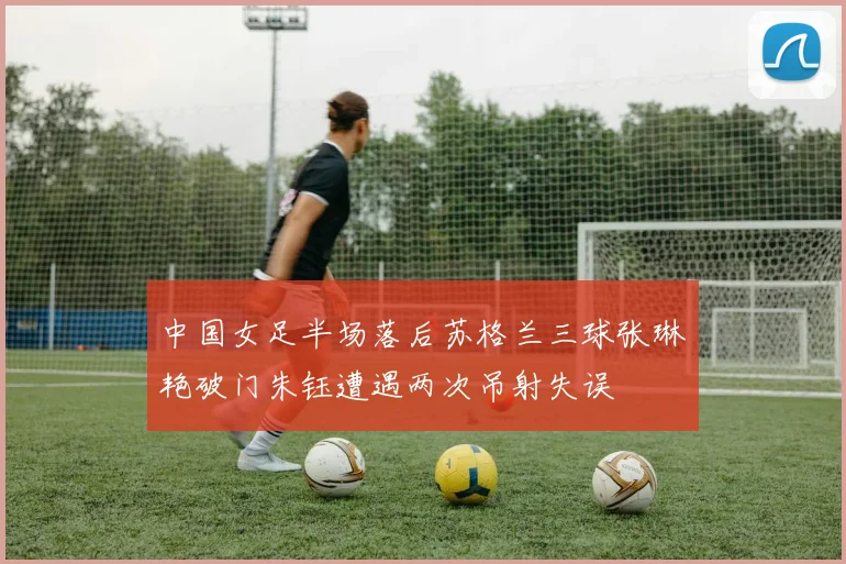 中国女足半场落后苏格兰三球张琳艳破门朱钰遭遇两次吊射失误