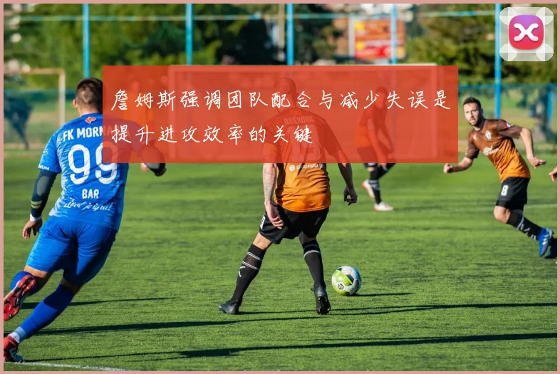 詹姆斯强调团队配合与减少失误是提升进攻效率的关键