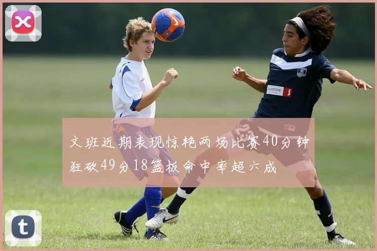 文班近期表现惊艳两场比赛40分钟狂砍49分18篮板命中率超六成