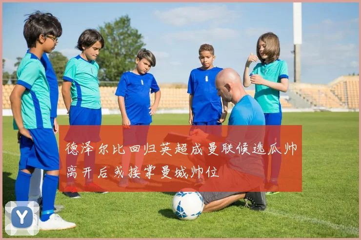 德泽尔比回归英超成曼联候选瓜帅离开后或接掌曼城帅位