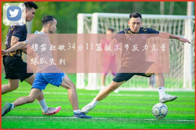 穆雷狂砍34分11篮板末节发力无奈球队失利